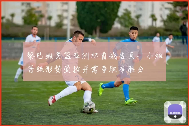 黎巴嫩男篮亚洲杯首战告负,小组晋级形势受挫并需争取净胜分