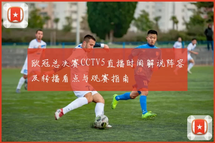 欧冠总决赛CCTV5直播时间解说阵容及转播看点与观赛指南