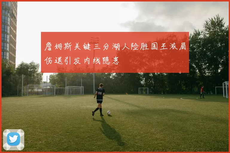 詹姆斯关键三分湖人险胜国王浓眉伤退引发内线隐患