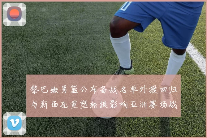 黎巴嫩男篮公布备战名单外援回归与新面孔重塑轮换影响亚洲赛场战术布局