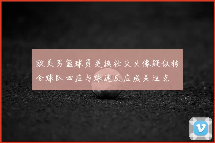 欧美男篮球员更换社交头像疑似转会球队回应与球迷反应成关注点