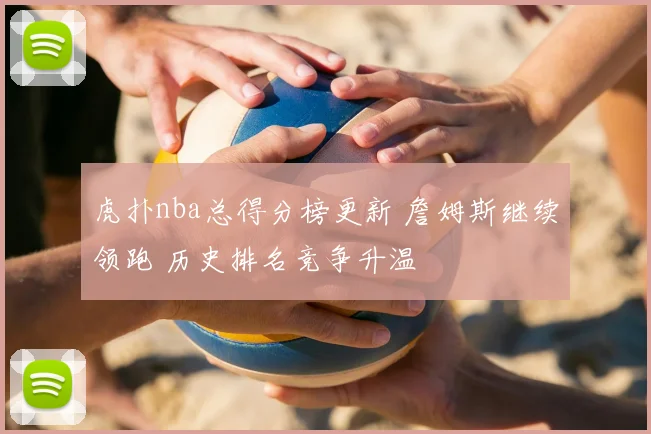 虎扑nba总得分榜更新 詹姆斯继续领跑 历史排名竞争升温