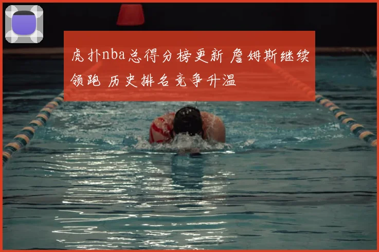 虎扑nba总得分榜更新 詹姆斯继续领跑 历史排名竞争升温