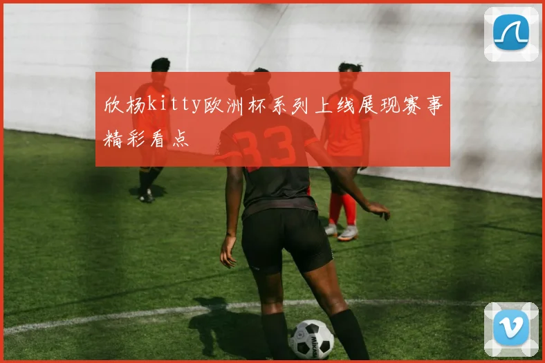 欣杨kitty欧洲杯系列上线展现赛事精彩看点