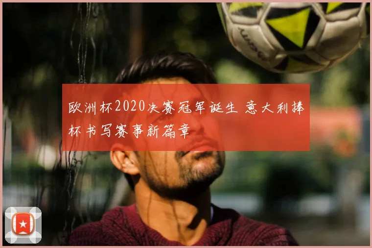 欧洲杯2020决赛冠军诞生 意大利捧杯书写赛事新篇章