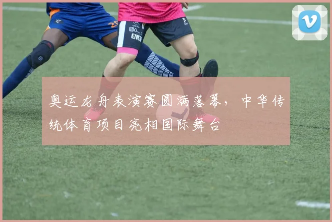 奥运龙舟表演赛圆满落幕,中华传统体育项目亮相国际舞台