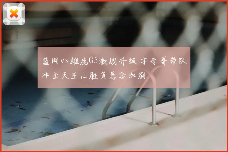 蓝网vs雄鹿G5激战升级 字母哥带队冲击天王山胜负悬念加剧