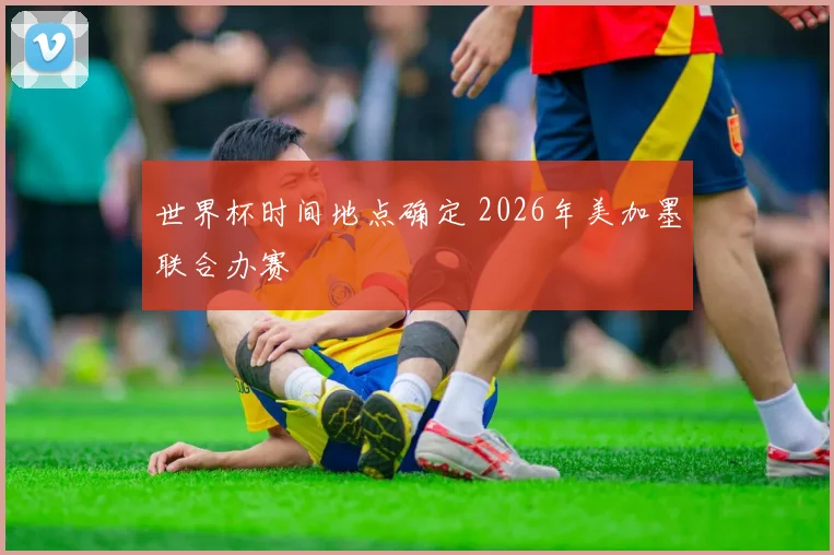 世界杯时间地点确定 2026年美加墨联合办赛