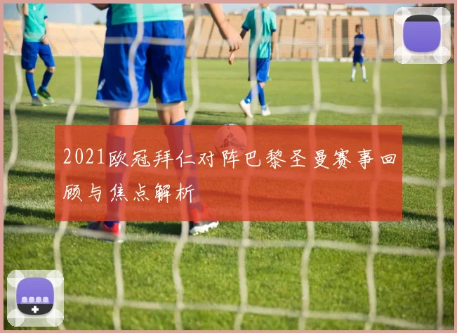 2021欧冠拜仁对阵巴黎圣曼赛事回顾与焦点解析