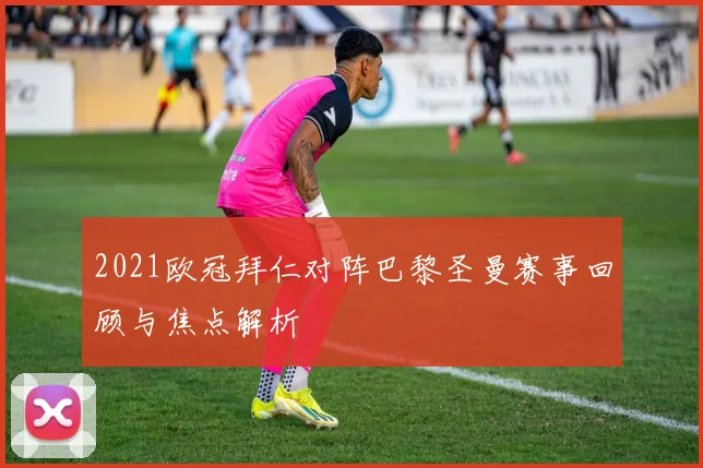 2021欧冠拜仁对阵巴黎圣曼赛事回顾与焦点解析